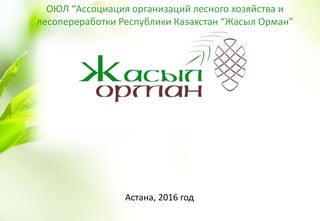 Астана, 2016 год
ОЮЛ “Ассоциация организаций лесного хозяйства и
лесопереработки Республики Казахстан “Жасыл Орман”
 
