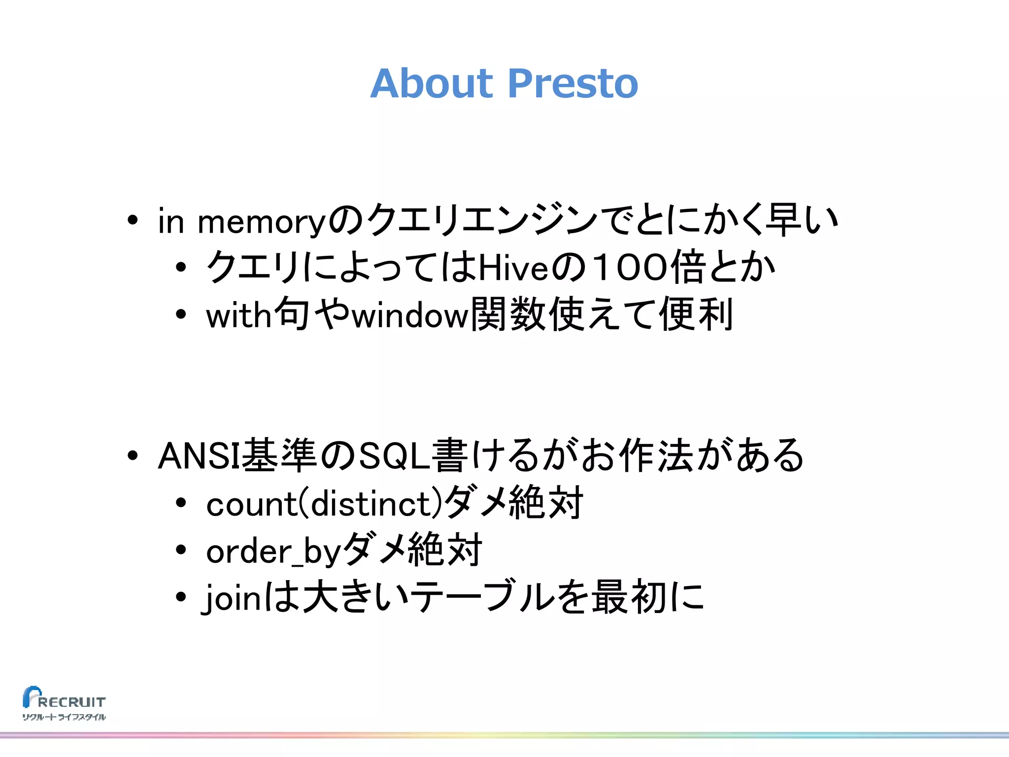 About Presto
• in memoryのクエリエンジンでとにかく早い
• クエリによってはHiveの１００倍とか
• with句やwindow関数使えて便利
• ANSI基準のSQL書けるがお作法がある
• count(distinct)ダメ絶対
• order_byダメ絶対
• joinは大きいテーブルを最初に
 