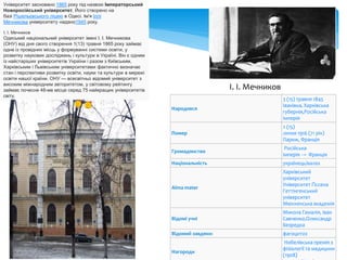 Університет засновано 1865 року під назвою Імператорський
Новоросійський університет. Його створено на
базі Рішельєвського ліцею в Одесі. Ім'я Іллі
Мечникова університету надано1945 року.
І. І. Мечников
Одеський національний університет імені І. І. Мечникова
(ОНУ) від дня свого створення 1(13) травня 1865 року займає
одне із провідних місць у формуванні системи освіти, у
розвитку наукових досліджень і культури в Україні. Він є одним
із найстаріших університетів України і разом з Київським,
Харківським і Львівським університетами фактично визначає
стан і перспективи розвитку освіти, науки та культури в мережі
освіти нашої країни. ОНУ — всесвітньо відомий університет з
високим міжнародним авторитетом, у світовому рейтингу
займає почесне 48-ме місце серед 75 найкращих університетів
світу.
І. І. Мечников
Народився
3 (15) травня 1845
Іванівка, Харківська
губернія,Російська
імперія
Помер
2 (15)
липня 1916 (71 рік)
Париж, Франція
Громадянство
Російська
імперія → Франція
Національність українець/валах
Alma mater
Харківський
університет
Університет Ґіссена
Геттінгенський
університет
Мюнхенська академія
Відомі учні
Микола Гамалія, Іван
Савченко,Олександр
Безредка
Відомий завдяки: фагоцитоз
Нагороди
Нобелівська премія з
фізіології та медицини
(1908)
 