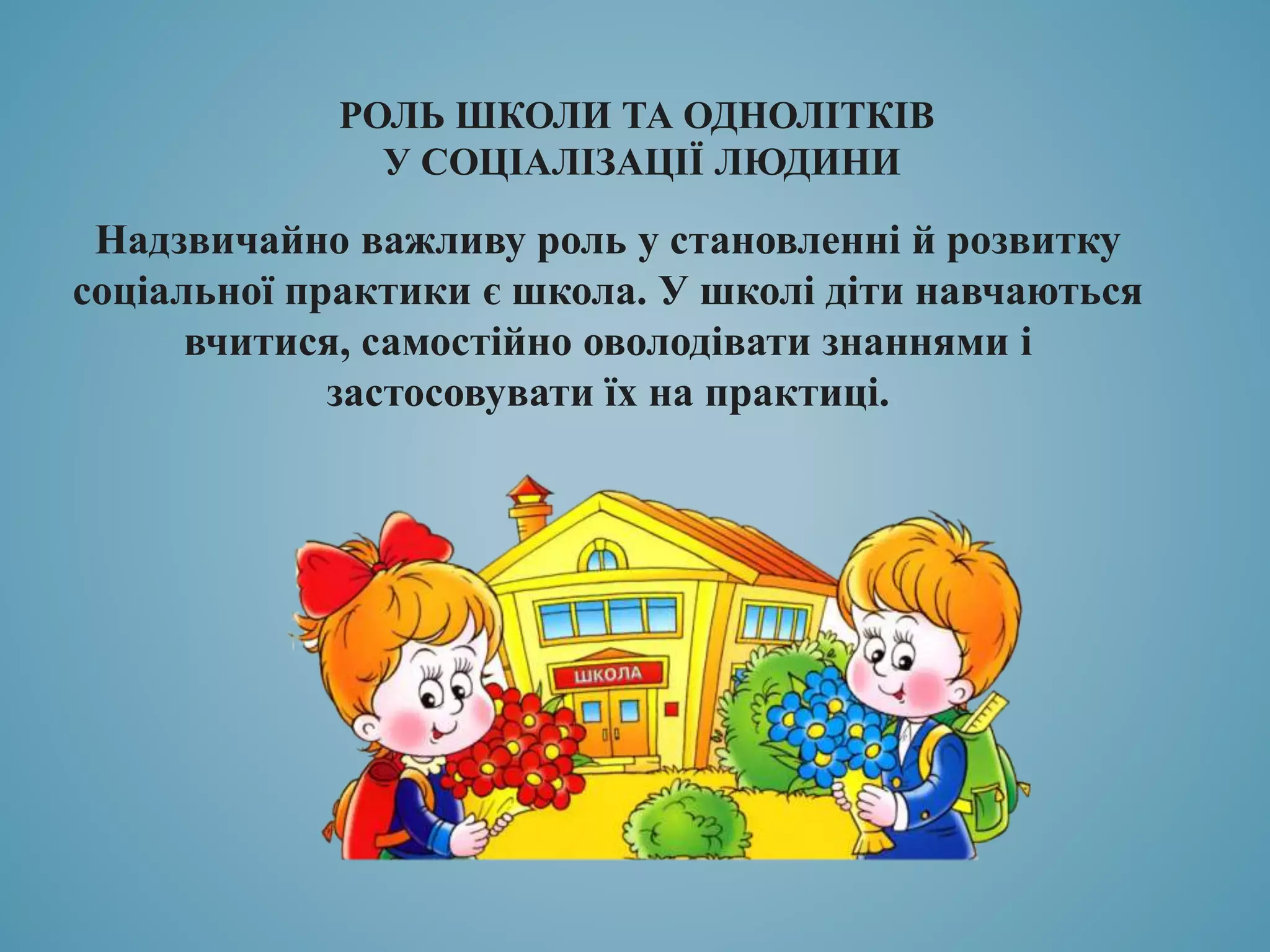 РОЛЬ ШКОЛИ ТА ОДНОЛІТКІВ
У СОЦІАЛІЗАЦІЇ ЛЮДИНИ
Надзвичайно важливу роль у становленні й розвитку
соціальної практики є школа. У школі діти навчаються
вчитися, самостійно оволодівати знаннями і
застосовувати їх на практиці.
 