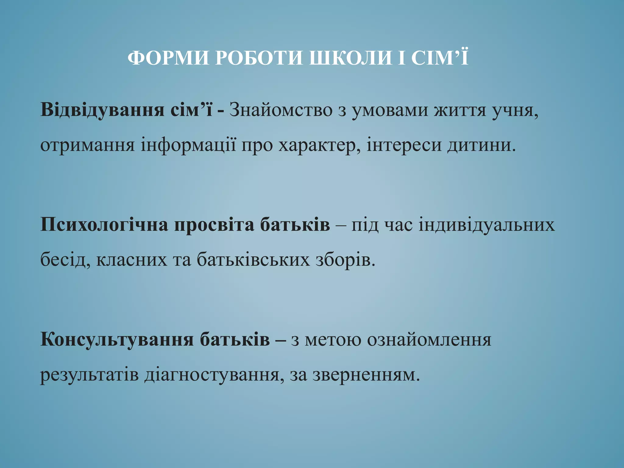 ФОРМИ РОБОТИ ШКОЛИ І СІМ’Ї
Відвідування сім’ї - Знайомство з умовами життя учня,
отримання інформації про характер, інтереси дитини.
Психологічна просвіта батьків – під час індивідуальних
бесід, класних та батьківських зборів.
Консультування батьків – з метою ознайомлення
результатів діагностування, за зверненням.
 