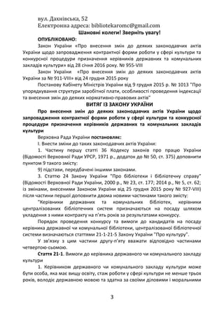 вул. Дахнівська, 52
Електронна адреса: bibliotekaromc@gmail.com
Шановні колеги! Зверніть увагу!
ОПУБЛІКОВАНО:
Закон України «Про внесення змін до деяких законодавчих актів
України щодо запровадження контрактної форми роботи у сфері культури та
конкурсної процедури призначення керівників державних та комунальних
закладів культури» від 28 січня 2016 року. № 955-VІІІ
Закон України «Про внесення змін до деяких законодавчих актів
України за № 911-VIII» від 24 грудня 2015 року
Постанову Кабінету Міністрів України від 9 грудня 2015 р. № 1013 "Про
упорядкування структури заробітної плати, особливості проведення індексації
та внесення змін до деяких нормативно-правових актів"
ВИТЯГ ІЗ ЗАКОНУ УКРАЇНИ
Про внесення змін до деяких законодавчих актів України щодо
запровадження контрактної форми роботи у сфері культури та конкурсної
процедури призначення керівників державних та комунальних закладів
культури
Верховна Рада України постановляє:
I. Внести зміни до таких законодавчих актів України:
1. Частину першу статті 36 Кодексу законів про працю України
(Відомості Верховної Ради УРСР, 1971 р., додаток до № 50, ст. 375) доповнити
пунктом 9 такого змісту:
9) підстави, передбачені іншими законами.
3. Статтю 24 Закону України "Про бібліотеки і бібліотечну справу"
(Відомості Верховної Ради України, 2000 р., № 23, ст. 177; 2014 р., № 5, ст. 62;
із змінами, внесеними Законом України від 25 грудня 2015 року № 927-VIII)
після частини першої доповнити двома новими частинами такого змісту:
"Керівники державних та комунальних бібліотек, керівники
централізованих бібліотечних систем призначаються на посаду шляхом
укладення з ними контракту на п’ять років за результатами конкурсу.
Порядок проведення конкурсу та вимоги до кандидатів на посаду
керівника державної чи комунальної бібліотеки, централізованої бібліотечної
системи визначаються статтями 21-1-21-5 Закону України "Про культуру".
У зв’язку з цим частини другу-п’яту вважати відповідно частинами
четвертою-сьомою.
Стаття 21-1. Вимоги до керівника державного чи комунального закладу
культури
1. Керівником державного чи комунального закладу культури може
бути особа, яка має вищу освіту, стаж роботи у сфері культури не менше трьох
років, володіє державною мовою та здатна за своїми діловими і моральними
3
 