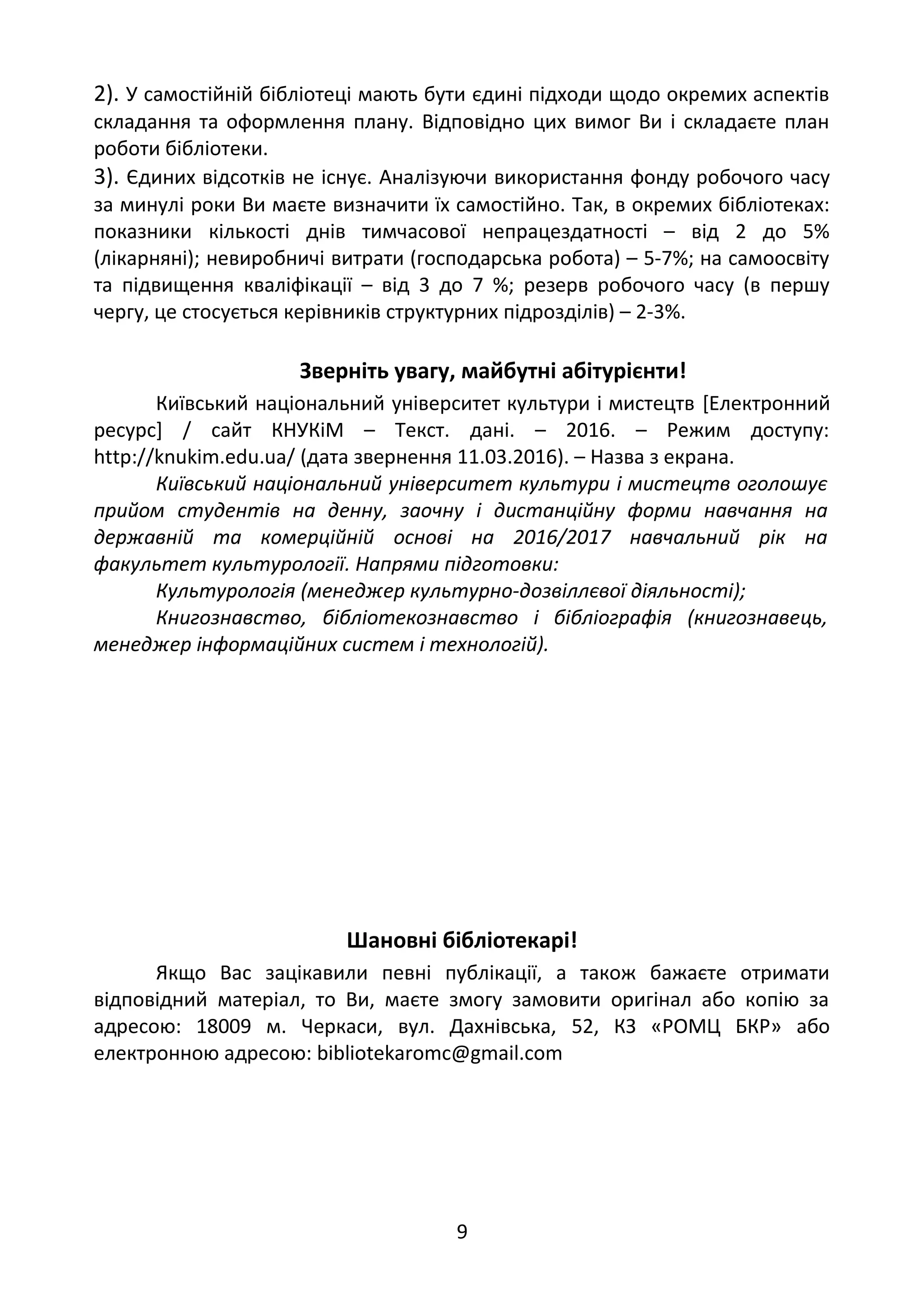 2). У самостійній бібліотеці мають бути єдині підходи щодо окремих аспектів
складання та оформлення плану. Відповідно цих вимог Ви і складаєте план
роботи бібліотеки.
3). Єдиних відсотків не існує. Аналізуючи використання фонду робочого часу
за минулі роки Ви маєте визначити їх самостійно. Так, в окремих бібліотеках:
показники кількості днів тимчасової непрацездатності – від 2 до 5%
(лікарняні); невиробничі витрати (господарська робота) – 5-7%; на самоосвіту
та підвищення кваліфікації – від 3 до 7 %; резерв робочого часу (в першу
чергу, це стосується керівників структурних підрозділів) – 2-3%.
Зверніть увагу, майбутні абітурієнти!
Київський національний університет культури і мистецтв [Електронний
ресурс] / сайт КНУКіМ – Текст. дані. – 2016. – Режим доступу:
http://knukim.edu.ua/ (дата звернення 11.03.2016). – Назва з екрана.
Київський національний університет культури і мистецтв оголошує
прийом студентів на денну, заочну і дистанційну форми навчання на
державній та комерційній основі на 2016/2017 навчальний рік на
факультет культурології. Напрями підготовки:
Культурологія (менеджер культурно-дозвіллєвої діяльності);
Книгознавство, бібліотекознавство і бібліографія (книгознавець,
менеджер інформаційних систем і технологій).
Шановні бібліотекарі!
Якщо Вас зацікавили певні публікації, а також бажаєте отримати
відповідний матеріал, то Ви, маєте змогу замовити оригінал або копію за
адресою: 18009 м. Черкаси, вул. Дахнівська, 52, КЗ «РОМЦ БКР» або
електронною адресою: bibliotekaromc@gmail.com
9
 