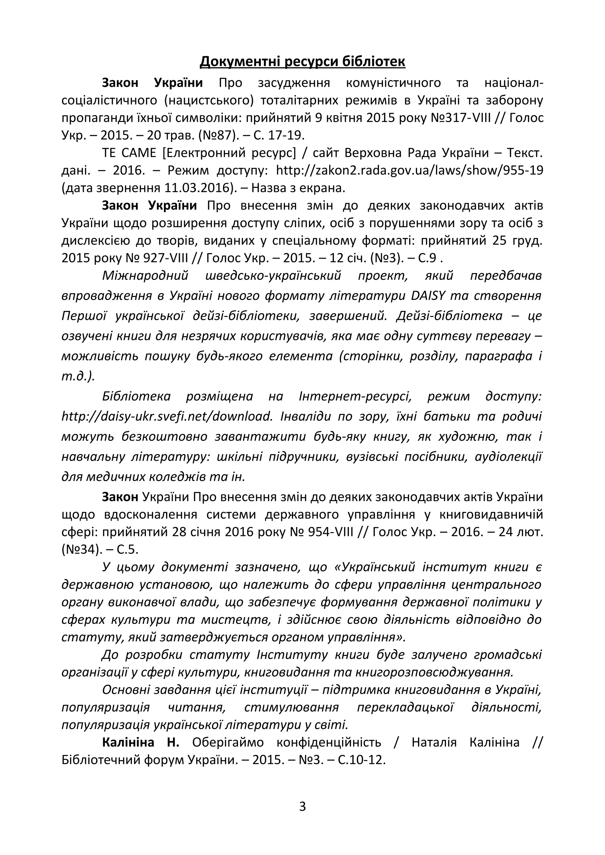 Документні ресурси бібліотек
Закон України Про засудження комуністичного та націонал-
соціалістичного (нацистського) тоталітарних режимів в Україні та заборону
пропаганди їхньої символіки: прийнятий 9 квітня 2015 року №317-VІІІ // Голос
Укр. – 2015. – 20 трав. (№87). – С. 17-19.
ТЕ САМЕ [Електронний ресурс] / сайт Верховна Рада України – Текст.
дані. – 2016. – Режим доступу: http://zakon2.rada.gov.ua/laws/show/955-19
(дата звернення 11.03.2016). – Назва з екрана.
Закон України Про внесення змін до деяких законодавчих актів
України щодо розширення доступу сліпих, осіб з порушеннями зору та осіб з
дислексією до творів, виданих у спеціальному форматі: прийнятий 25 груд.
2015 року № 927-VІІІ // Голос Укр. – 2015. – 12 січ. (№3). – С.9 .
Міжнародний шведсько-український проект, який передбачав
впровадження в Україні нового формату літератури DAISY та створення
Першої української дейзі-бібліотеки, завершений. Дейзі-бібліотека – це
озвучені книги для незрячих користувачів, яка має одну суттєву перевагу –
можливість пошуку будь-якого елемента (сторінки, розділу, параграфа і
т.д.).
Бібліотека розміщена на Інтернет-ресурсі, режим доступу:
http://daisy-ukr.svefi.net/download. Інваліди по зору, їхні батьки та родичі
можуть безкоштовно завантажити будь-яку книгу, як художню, так і
навчальну літературу: шкільні підручники, вузівські посібники, аудіолекції
для медичних коледжів та ін.
Закон України Про внесення змін до деяких законодавчих актів України
щодо вдосконалення системи державного управління у книговидавничій
сфері: прийнятий 28 січня 2016 року № 954-VІІІ // Голос Укр. – 2016. – 24 лют.
(№34). – С.5.
У цьому документі зазначено, що «Український інститут книги є
державною установою, що належить до сфери управління центрального
органу виконавчої влади, що забезпечує формування державної політики у
сферах культури та мистецтв, і здійснює свою діяльність відповідно до
статуту, який затверджується органом управління».
До розробки статуту Інституту книги буде залучено громадські
організації у сфері культури, книговидання та книгорозповсюджування.
Основні завдання цієї інституції – підтримка книговидання в Україні,
популяризація читання, стимулювання перекладацької діяльності,
популяризація української літератури у світі.
Калініна Н. Оберігаймо конфіденційність / Наталія Калініна //
Бібліотечний форум України. – 2015. – №3. – С.10-12.
3
 