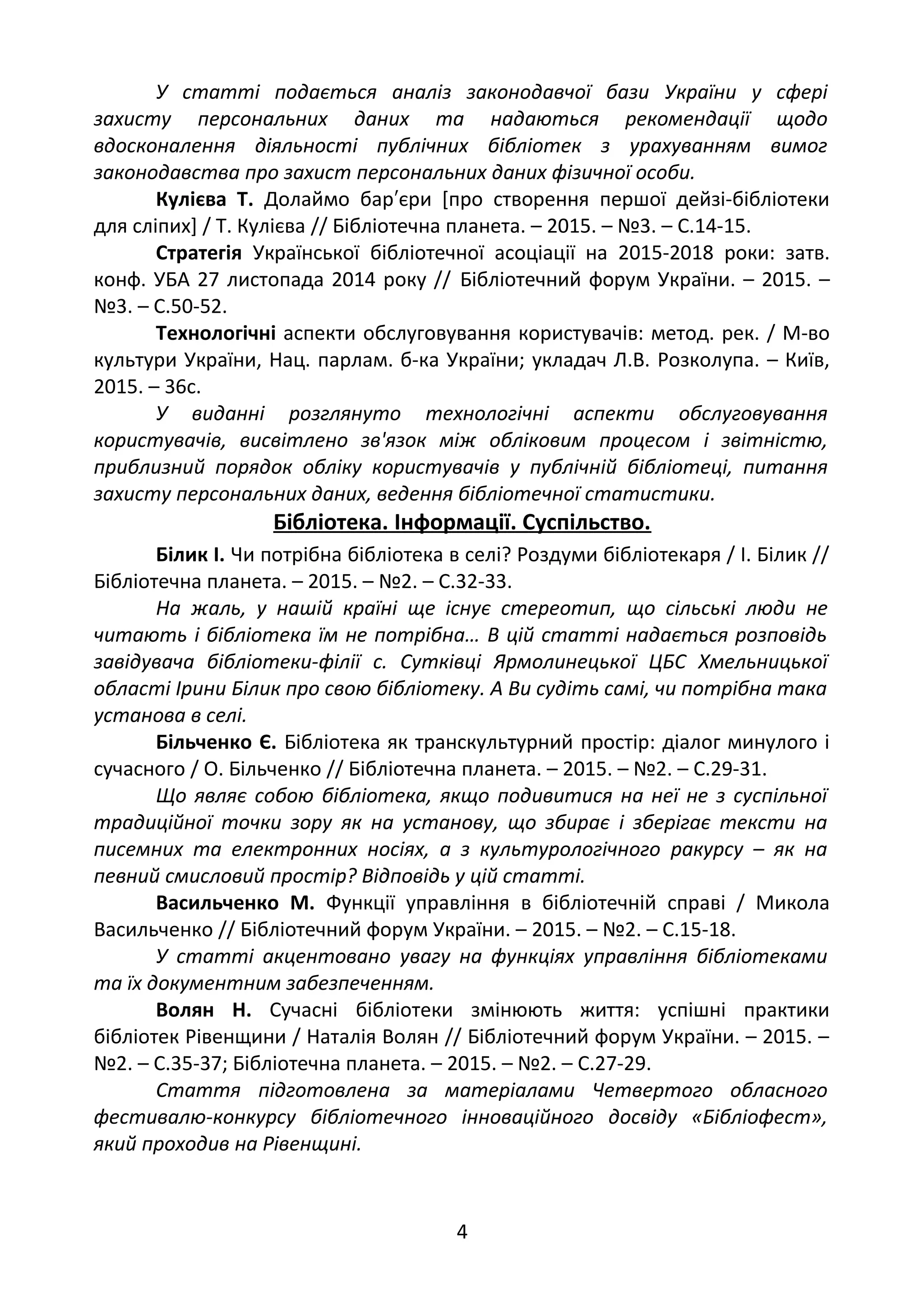 У статті подається аналіз законодавчої бази України у сфері
захисту персональних даних та надаються рекомендації щодо
вдосконалення діяльності публічних бібліотек з урахуванням вимог
законодавства про захист персональних даних фізичної особи.
Кулієва Т. Долаймо бар єри [про створення першої дейзі-бібліотеки′
для сліпих] / Т. Кулієва // Бібліотечна планета. – 2015. – №3. – С.14-15.
Стратегія Української бібліотечної асоціації на 2015-2018 роки: затв.
конф. УБА 27 листопада 2014 року // Бібліотечний форум України. – 2015. –
№3. – С.50-52.
Технологічні аспекти обслуговування користувачів: метод. рек. / М-во
культури України, Нац. парлам. б-ка України; укладач Л.В. Розколупа. – Київ,
2015. – 36с.
У виданні розглянуто технологічні аспекти обслуговування
користувачів, висвітлено зв'язок між обліковим процесом і звітністю,
приблизний порядок обліку користувачів у публічній бібліотеці, питання
захисту персональних даних, ведення бібліотечної статистики.
Бібліотека. Інформації. Суспільство.
Білик І. Чи потрібна бібліотека в селі? Роздуми бібліотекаря / І. Білик //
Бібліотечна планета. – 2015. – №2. – С.32-33.
На жаль, у нашій країні ще існує стереотип, що сільські люди не
читають і бібліотека їм не потрібна… В цій статті надається розповідь
завідувача бібліотеки-філії с. Сутківці Ярмолинецької ЦБС Хмельницької
області Ірини Білик про свою бібліотеку. А Ви судіть самі, чи потрібна така
установа в селі.
Більченко Є. Бібліотека як транскультурний простір: діалог минулого і
сучасного / О. Більченко // Бібліотечна планета. – 2015. – №2. – С.29-31.
Що являє собою бібліотека, якщо подивитися на неї не з суспільної
традиційної точки зору як на установу, що збирає і зберігає тексти на
писемних та електронних носіях, а з культурологічного ракурсу – як на
певний смисловий простір? Відповідь у цій статті.
Васильченко М. Функції управління в бібліотечній справі / Микола
Васильченко // Бібліотечний форум України. – 2015. – №2. – С.15-18.
У статті акцентовано увагу на функціях управління бібліотеками
та їх документним забезпеченням.
Волян Н. Сучасні бібліотеки змінюють життя: успішні практики
бібліотек Рівенщини / Наталія Волян // Бібліотечний форум України. – 2015. –
№2. – С.35-37; Бібліотечна планета. – 2015. – №2. – С.27-29.
Стаття підготовлена за матеріалами Четвертого обласного
фестивалю-конкурсу бібліотечного інноваційного досвіду «Бібліофест»,
який проходив на Рівенщині.
4
 
