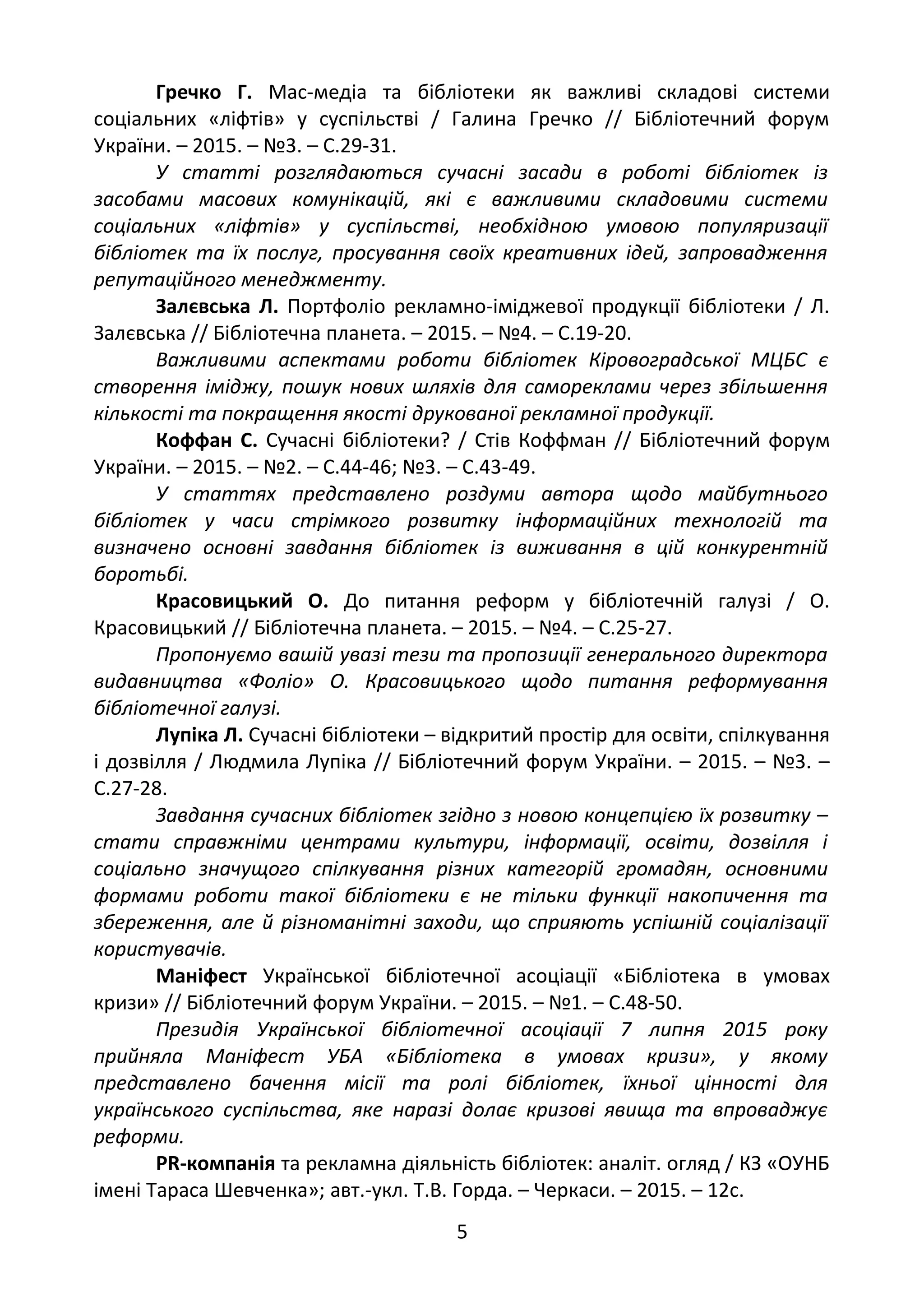 Гречко Г. Мас-медіа та бібліотеки як важливі складові системи
соціальних «ліфтів» у суспільстві / Галина Гречко // Бібліотечний форум
України. – 2015. – №3. – С.29-31.
У статті розглядаються сучасні засади в роботі бібліотек із
засобами масових комунікацій, які є важливими складовими системи
соціальних «ліфтів» у суспільстві, необхідною умовою популяризації
бібліотек та їх послуг, просування своїх креативних ідей, запровадження
репутаційного менеджменту.
Залєвська Л. Портфоліо рекламно-іміджевої продукції бібліотеки / Л.
Залєвська // Бібліотечна планета. – 2015. – №4. – С.19-20.
Важливими аспектами роботи бібліотек Кіровоградської МЦБС є
створення іміджу, пошук нових шляхів для самореклами через збільшення
кількості та покращення якості друкованої рекламної продукції.
Коффан С. Сучасні бібліотеки? / Стів Коффман // Бібліотечний форум
України. – 2015. – №2. – С.44-46; №3. – С.43-49.
У статтях представлено роздуми автора щодо майбутнього
бібліотек у часи стрімкого розвитку інформаційних технологій та
визначено основні завдання бібліотек із виживання в цій конкурентній
боротьбі.
Красовицький О. До питання реформ у бібліотечній галузі / О.
Красовицький // Бібліотечна планета. – 2015. – №4. – С.25-27.
Пропонуємо вашій увазі тези та пропозиції генерального директора
видавництва «Фоліо» О. Красовицького щодо питання реформування
бібліотечної галузі.
Лупіка Л. Сучасні бібліотеки – відкритий простір для освіти, спілкування
і дозвілля / Людмила Лупіка // Бібліотечний форум України. – 2015. – №3. –
С.27-28.
Завдання сучасних бібліотек згідно з новою концепцією їх розвитку –
стати справжніми центрами культури, інформації, освіти, дозвілля і
соціально значущого спілкування різних категорій громадян, основними
формами роботи такої бібліотеки є не тільки функції накопичення та
збереження, але й різноманітні заходи, що сприяють успішній соціалізації
користувачів.
Маніфест Української бібліотечної асоціації «Бібліотека в умовах
кризи» // Бібліотечний форум України. – 2015. – №1. – С.48-50.
Президія Української бібліотечної асоціації 7 липня 2015 року
прийняла Маніфест УБА «Бібліотека в умовах кризи», у якому
представлено бачення місії та ролі бібліотек, їхньої цінності для
українського суспільства, яке наразі долає кризові явища та впроваджує
реформи.
PR-компанія та рекламна діяльність бібліотек: аналіт. огляд / КЗ «ОУНБ
імені Тараса Шевченка»; авт.-укл. Т.В. Горда. – Черкаси. – 2015. – 12с.
5
 