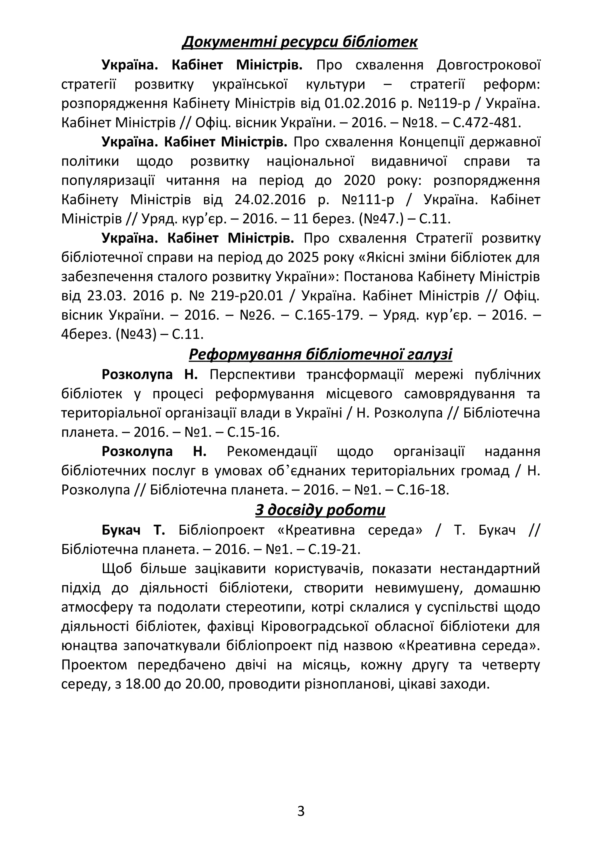 Документні ресурси бібліотек
Україна. Кабінет Міністрів. Про схвалення Довгострокової
стратегії розвитку української культури – стратегії реформ:
розпорядження Кабінету Міністрів від 01.02.2016 р. №119-р / Україна.
Кабінет Міністрів // Офіц. вісник України. – 2016. – №18. – С.472-481.
Україна. Кабінет Міністрів. Про схвалення Концепції державної
політики щодо розвитку національної видавничої справи та
популяризації читання на період до 2020 року: розпорядження
Кабінету Міністрів від 24.02.2016 р. №111-р / Україна. Кабінет
Міністрів // Уряд. кур’єр. – 2016. – 11 берез. (№47.) – С.11.
Україна. Кабінет Міністрів. Про схвалення Стратегії розвитку
бібліотечної справи на період до 2025 року «Якісні зміни бібліотек для
забезпечення сталого розвитку України»: Постанова Кабінету Міністрів
від 23.03. 2016 р. № 219-р20.01 / Україна. Кабінет Міністрів // Офіц.
вісник України. – 2016. – №26. – С.165-179. – Уряд. кур’єр. – 2016. –
4берез. (№43) – С.11.
Реформування бібліотечної галузі
Розколупа Н. Перспективи трансформації мережі публічних
бібліотек у процесі реформування місцевого самоврядування та
територіальної організації влади в Україні / Н. Розколупа // Бібліотечна
планета. – 2016. – №1. – С.15-16.
Розколупа Н. Рекомендації щодо організації надання
бібліотечних послуг в умовах об’єднаних територіальних громад / Н.
Розколупа // Бібліотечна планета. – 2016. – №1. – С.16-18.
З досвіду роботи
Букач Т. Бібліопроект «Креативна середа» / Т. Букач //
Бібліотечна планета. – 2016. – №1. – С.19-21.
Щоб більше зацікавити користувачів, показати нестандартний
підхід до діяльності бібліотеки, створити невимушену, домашню
атмосферу та подолати стереотипи, котрі склалися у суспільстві щодо
діяльності бібліотек, фахівці Кіровоградської обласної бібліотеки для
юнацтва започаткували бібліопроект під назвою «Креативна середа».
Проектом передбачено двічі на місяць, кожну другу та четверту
середу, з 18.00 до 20.00, проводити різнопланові, цікаві заходи.
3
 