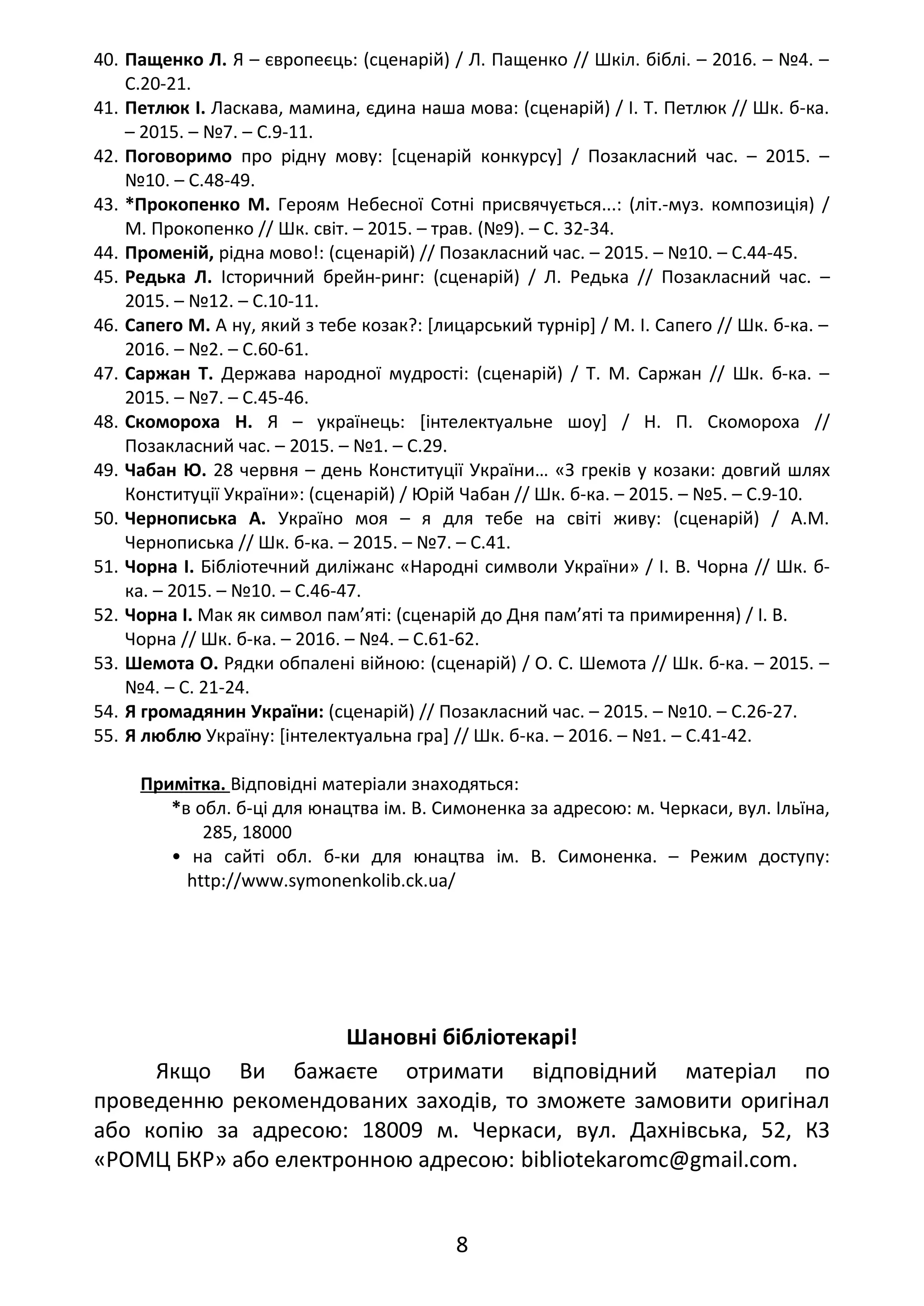 40. Пащенко Л. Я – європеєць: (сценарій) / Л. Пащенко // Шкіл. біблі. – 2016. – №4. –
С.20-21.
41. Петлюк І. Ласкава, мамина, єдина наша мова: (сценарій) / І. Т. Петлюк // Шк. б-ка.
– 2015. – №7. – С.9-11.
42. Поговоримо про рідну мову: [сценарій конкурсу] / Позакласний час. – 2015. –
№10. – С.48-49.
43. *Прокопенко М. Героям Небесної Сотні присвячується...: (літ.-муз. композиція) /
М. Прокопенко // Шк. світ. – 2015. – трав. (№9). – С. 32-34.
44. Променій, рідна мово!: (сценарій) // Позакласний час. – 2015. – №10. – С.44-45.
45. Редька Л. Історичний брейн-ринг: (сценарій) / Л. Редька // Позакласний час. –
2015. – №12. – С.10-11.
46. Сапего М. А ну, який з тебе козак?: [лицарський турнір] / М. І. Сапего // Шк. б-ка. –
2016. – №2. – С.60-61.
47. Саржан Т. Держава народної мудрості: (сценарій) / Т. М. Саржан // Шк. б-ка. –
2015. – №7. – С.45-46.
48. Скомороха Н. Я – українець: [інтелектуальне шоу] / Н. П. Скомороха //
Позакласний час. – 2015. – №1. – С.29.
49. Чабан Ю. 28 червня – день Конституції України… «З греків у козаки: довгий шлях
Конституції України»: (сценарій) / Юрій Чабан // Шк. б-ка. – 2015. – №5. – С.9-10.
50. Чернописька А. Україно моя – я для тебе на світі живу: (сценарій) / А.М.
Чернописька // Шк. б-ка. – 2015. – №7. – С.41.
51. Чорна І. Бібліотечний диліжанс «Народні символи України» / І. В. Чорна // Шк. б-
ка. – 2015. – №10. – С.46-47.
52. Чорна І. Мак як символ пам’яті: (сценарій до Дня пам’яті та примирення) / І. В.
Чорна // Шк. б-ка. – 2016. – №4. – С.61-62.
53. Шемота О. Рядки обпалені війною: (сценарій) / О. С. Шемота // Шк. б-ка. – 2015. –
№4. – С. 21-24.
54. Я громадянин України: (сценарій) // Позакласний час. – 2015. – №10. – С.26-27.
55. Я люблю Україну: [інтелектуальна гра] // Шк. б-ка. – 2016. – №1. – С.41-42.
Примітка. Відповідні матеріали знаходяться:
*в обл. б-ці для юнацтва ім. В. Симоненка за адресою: м. Черкаси, вул. Ільїна,
285, 18000
• на сайті обл. б-ки для юнацтва ім. В. Симоненка. – Режим доступу:
http://www.symonenkolib.ck.ua/
Шановні бібліотекарі!
Якщо Ви бажаєте отримати відповідний матеріал по
проведенню рекомендованих заходів, то зможете замовити оригінал
або копію за адресою: 18009 м. Черкаси, вул. Дахнівська, 52, КЗ
«РОМЦ БКР» або електронною адресою: bibliotekaromc@gmail.com.
8
 