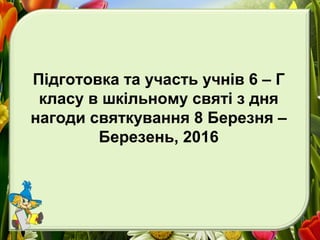Підготовка та участь учнів 6 – Г
класу в шкільному святі з дня
нагоди святкування 8 Березня –
Березень, 2016
 