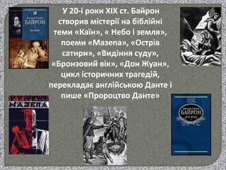 У 20-і роки ХІХ ст. Байрон
створив містерії на біблійні
теми «Каїн», « Небо і земля»,
поеми «Мазепа», «Острів
сатири», «Видіння суду»,
«Бронзовий вік», «Дон Жуан»,
цикл історичних трагедій,
перекладає англійською Данте і
пише «Пророцтво Данте»
 
