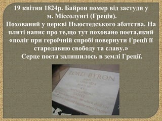 19 квітня 1824р. Байрон помер від застуди у
м. Міссолунгі (Греція).
Похований у церкві Ньюстедського абатства. На
плиті напис про те,що тут поховано поета,який
«поліг при героїчній спробі повернути Греції її
стародавню свободу та славу.»
Серце поета залишилось в землі Греції.
 