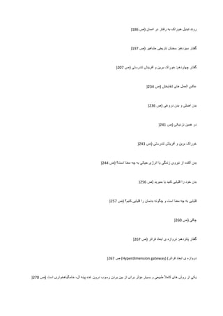 ‫ﺭﻭﻧﺩ‬‫ﺗﺑﺩﻳﻝ‬‫ﺧﻭﺭﺍک‬‫ﺑﻪ‬‫ﺭﻓﺗﺎﺭ‬‫ﺩﺭ‬‫ﺍﻧﺳﺎﻥ‬)‫ﺹ‬186)
‫ﮔﻔﺗﺎﺭ‬‫ﺳﻳﺯﺩﻫﻡ‬:‫ﺳﺧﻧﺎﻥ‬‫ﺗﺎﺭﻳﺧﯽ‬‫ﻣﺷﺎﻫﻳﺭ‬)‫ﺹ‬197)
‫ﮔﻔﺗﺎﺭ‬‫ﭼﻬﺎﺭﺩﻫﻡ‬:‫ﺧﻭﺭﺍک‬‫ﺑﺭﻳﻥ‬‫ﻭ‬‫ﺁﻓﺭﻳﻧﺵ‬‫ﺗﻧﺩﺭﺳﺗﯽ‬)‫ﺹ‬207)
‫ﻋﮑﺱ‬‫ﺍﻟﻌﻣﻝ‬‫ﻫﺎی‬‫ﺷﻔﺎﺑﺧﺵ‬)‫ﺹ‬234)
‫ﺑﺩﻥ‬‫ﺍﺻﻠﯽ‬‫ﻭ‬‫ﺑﺩﻥ‬‫ﺩﺭﻭﻏﯽ‬)‫ﺹ‬236)
‫ﺩﺭ‬‫ﻫﻣﻳﻥ‬‫ﻧﺯﺩﻳﮑﯽ‬)‫ﺹ‬241)
‫ﺧﻭﺭﺍک‬‫ﺑﺭﻳﻥ‬‫ﻭ‬‫ﺁﻓﺭﻳﻧﺵ‬‫ﺗﻧﺩﺭﺳﺗﯽ‬)‫ﺹ‬243)
‫ﺑﺩﻥ‬‫ﺁﮐﻧﺩﻩ‬‫ﺍﺯ‬‫ﻧﻳﺭﻭی‬‫ﺯﻧﺩﮔﯽ‬‫ﻳﺎ‬‫ﺍﻧﺭژی‬‫ﺣﻳﺎﺗﯽ‬‫ﺑﻪ‬‫ﭼﻪ‬‫ﻣﻌﻧﺎ‬‫ﺍﺳﺕ؟‬)‫ﺹ‬244)
‫ﺑﺩﻥ‬‫ﺧﻭﺩ‬‫ﺭﺍ‬‫ﻗﻠﻳﺎﻳﯽ‬‫ﮐﻧﻳﺩ‬‫ﻳﺎ‬‫ﺑﻣﻳﺭﻳﺩ‬)‫ﺹ‬256)
‫ﻗﻠﻳﺎﻳﯽ‬‫ﺑﻪ‬‫ﭼﻪ‬‫ﻣﻌﻧﺎ‬‫ﺍﺳﺕ‬‫ﻭ‬‫ﭼﮕﻭﻧﻪ‬‫ﺑﺩﻧﻣﺎﻥ‬‫ﺭﺍ‬‫ﻗﻠﻳﺎﻳﯽ‬‫ﮐﻧﻳﻡ؟‬)‫ﺹ‬257)
‫ﭼﺎﻗﯽ‬)‫ﺹ‬260)
‫ﮔﻔﺗﺎﺭ‬‫ﭘﺎﻧﺯﺩﻫﻡ‬:‫ﺩﺭﻭﺍﺯﻩ‬‫ی‬‫ﺍﺑﻌﺎﺩ‬‫ﻓﺭﺍﺗﺭ‬)‫ﺹ‬267)
‫ﺩﺭﻭﺍﺯﻩ‬‫ی‬‫ﺍﺑﻌﺎﺩ‬‫ﻓﺭﺍﺗﺭ‬(Hyperdimension gateway) (‫ﺹ‬267)
‫ﻳﮑﯽ‬‫ﺍﺯ‬‫ﺭﻭﺵ‬‫ﻫﺎی‬ً‫ﻼ‬‫ﮐﺎﻣ‬‫ﻁﺑﻳﻌﯽ‬‫ﻭ‬‫ﺑﺳﻳﺎﺭ‬‫ﻣﺅﺛﺭ‬‫ﺑﺭﺍی‬‫ﺍﺯ‬‫ﺑﻳﻥ‬‫ﺑﺭﺩﻥ‬‫ﺭﺳﻭﺏ‬‫ﺩﺭﻭﻥ‬‫ﻏﺩﻩ‬‫ﭘﻳﻧﻪ‬،‫ﺁﻝ‬‫ﺧﺎﻣﮕﻳﺎﻫﺧﻭﺍﺭی‬‫ﺍﺳﺕ‬)‫ﺹ‬270)
 