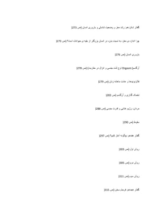 ‫ﮔﻔﺗﺎﺭ‬‫ﺷﺎﻧﺯﺩﻫﻡ‬:‫ﺭﺷﺩ‬‫ﻣﻐﺯ‬‫ﻭ‬‫ﻭﺿﻌﻳﺕ‬‫ﺗﻧﺎﺳﻠﯽ‬‫ﻭ‬‫ﺑﺎﺭﻭﺭی‬‫ﺍﻧﺳﺎﻥ‬)‫ﺹ‬273)
‫ﭼﺭﺍ‬‫ﺍﻧﺩﺍﺯﻩ‬‫ی‬،‫ﻣﻐﺯ‬‫ﺑﻪ‬‫ﻧﺳﺑﺕ‬،‫ﺑﺩﻥ‬‫ﺩﺭ‬‫ﺍﻧﺳﺎﻥ‬‫ﺑﺯﺭﮔﺗﺭ‬‫ﺍﺯ‬‫ﺑﻘﻳﻪ‬‫ی‬‫ﺣﻳﻭﺍﻧﺎﺕ‬‫ﺍﺳﺕ؟‬)‫ﺹ‬273)
‫ﺑﺎﺭﻭﺭی‬‫ﺍﻧﺳﺎﻥ‬)‫ﺹ‬276)
‫ﺭﮔﺎﺳﻡ‬ُ‫ﺍ‬Orgasm (‫ﺍﻭﺝ‬‫ﻟﺫﺕ‬‫ﺟﻧﺳﯽ‬‫ﻭ‬‫ﺍﻧﺯﺍﻝ‬‫ﺩﺭ‬‫ﻣﻘﺎﺭﺑﺕ‬) (‫ﺹ‬278)
‫ﻓﻼﻭﻧﻭﺋﻳﺩﻫﺎ‬‫ﻭ‬‫ﻋﺎﺩﺕ‬‫ﻣﺎﻫﺎﻧﻪ‬‫ﺯﻧﺎﻥ‬)‫ﺹ‬279)
‫ﺗﺧﻣﮏ‬‫ﮔﺫﺍﺭی‬‫ﻭ‬‫ﺭﮔﺎﺳﻡ‬ُ‫ﺍ‬)‫ﺹ‬283)
،‫ﻣﺭﺩﺍﻥ‬‫ﺭژﻳﻡ‬‫ﻏﺫﺍﻳﯽ‬‫ﻭ‬‫ﻗﺩﺭﺕ‬‫ﺟﻧﺳﯽ‬)‫ﺹ‬288)
‫ﺳﻘﻭﻁ‬)‫ﺹ‬290)
‫ﮔﻔﺗﺎﺭ‬‫ﻫﻔﺩﻫﻡ‬:‫ﭼﮕﻭﻧﻪ‬‫ﺁﻏﺎﺯ‬‫ﮐﻧﻳﻡ؟‬)‫ﺹ‬297)
‫ﺭﻭﺵ‬‫ﺍﻭﻝ‬)‫ﺹ‬303)
‫ﺭﻭﺵ‬‫ﺩﻭﻡ‬)‫ﺹ‬305)
‫ﺭﻭﺵ‬‫ﺳﻭﻡ‬)‫ﺹ‬311)
‫ﮔﻔﺗﺎﺭ‬‫ﻫﺟﺩﻫﻡ‬:‫ﻓﺭﺟﺎﻡ‬‫ﺳﺧﻥ‬)‫ﺹ‬315)
 