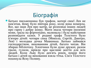 Біографія
Батько письменника був графом, матері своєї Лев не
пам'ятав, йому було півтора року, коли вона померла.
Все, що знав Лев про матір, це розповіді інших людей
про гарну і добру жінку. Мати знала чотири іноземні
мови, грала на фортепіано, малювала і була майстриня
розповідати казки. У родині графа Толстого було
п'ятеро дітей: чотири сина (Микола, Сергій, Дмитро,
Лев) і молодша дочка Машенька. Батько займався
господарством, вихованням дітей, багато читав. Він
збирав бібліотеку. Хлопчики були дуже дружні, разом
грали, гуляли, мріяли про щасливе життя для всіх
людей. Коли Льву було дев'ять років, помер його
батько і дітей на виховання взяла тітка. Сім'я Толстого
покинула Ясну Поляну.
 