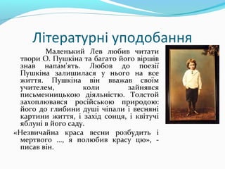 Літературні уподобання
Маленький Лев любив читати
твори О. Пушкіна та багато його віршів
знав напам'ять. Любов до поезії
Пушкіна залишилася у нього на все
життя. Пушкіна він вважав своїм
учителем, коли зайнявся
письменницькою діяльністю. Толстой
захоплювався російською природою:
його до глибини душі чіпали і весняні
картини життя, і захід сонця, і квітучі
яблуні в його саду.
«Незвичайна краса весни розбудить і
мертвого ..., я полюбив красу цю», -
писав він.
 