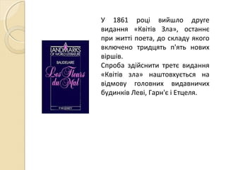 У 1861 році вийшло друге
видання «Квітів Зла», останнє
при житті поета, до складу якого
включено тридцять п'ять нових
віршів.
Спроба здійснити третє видання
«Квітів зла» наштовхується на
відмову головних видавничих
будинків Леві, Гарн'є і Етцеля.
 