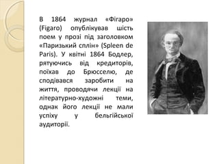 В 1864 журнал «Фігаро»
(Figaro) опублікував шість
поем у прозі під заголовком
«Паризький сплін» (Spleen de
Paris). У квітні 1864 Бодлер,
рятуючись від кредиторів,
поїхав до Брюсселю, де
сподівався заробити на
життя, проводячи лекції на
літературно-художні теми,
однак його лекції не мали
успіху у бельгійської
аудиторії.
 