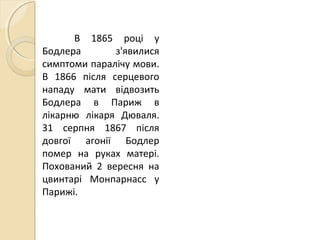 В 1865 році у
Бодлера з'явилися
симптоми паралічу мови.
В 1866 після серцевого
нападу мати відвозить
Бодлера в Париж в
лікарню лікаря Дюваля.
31 серпня 1867 після
довгої агонії Бодлер
помер на руках матері.
Похований 2 вересня на
цвинтарі Монпарнасс у
Парижі.
 