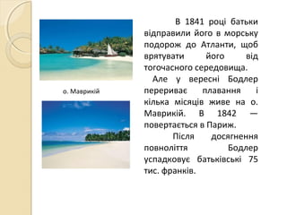 В 1841 році батьки
відправили його в морську
подорож до Атланти, щоб
врятувати його від
тогочасного середовища.
Але у вересні Бодлер
перериває плавання і
кілька місяців живе на о.
Маврикій. В 1842 —
повертається в Париж.
Після досягнення
повноліття Бодлер
успадковує батьківські 75
тис. франків.
о. Маврикій
 
