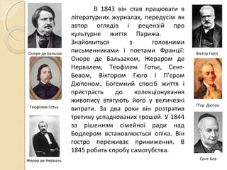Жерар де Нерваль
Оноре де Бальзак
Теофілем Готьє
Сент-Бев
В 1843 він став працювати в
літературних журналах, передусім як
автор оглядів і рецензій про
культурне життя Парижа.
Знайомиться з головними
письменниками і поетами Франції:
Оноре де Бальзаком, Жераром де
Нервалем, Теофілем Готьє, Сент-
Бевом, Віктором Гюго і П'єром
Дюпоном. Богемний спосіб життя і
пристрасть до колекціонування
живопису втягують його у величезні
витрати. За два роки він розтратив
третину успадкованих грошей. У 1844
за рішенням сімейної ради над
Бодлером встановлюється опіка. Він
гостро переживає приниження. В
1845 робить спробу самогубства.
Віктор Гюго
П'єр Дюпон
 