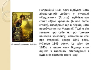 Наприкінці 1845 року відбувся його
літературний дебют: у журналі
«Художник» (Artiste) публікується
сонет «Дамі креолці» (A une dame
creole), складений ще в період його
перебування на Маврикії. Тоді ж він
заявляє про себе як про тонкого
цінителя живопису, написавши есе
про художній салон 1845 року.
(«Салон 1845 року», Le salon de
1845); з цього часу Бодлер став
одним з головних літературних і
художніх критиків свого часу.
Журнал «Художник» (Artiste)
 