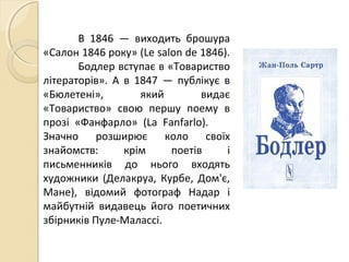 В 1846 — виходить брошура
«Салон 1846 року» (Le salon de 1846).
Бодлер вступає в «Товариство
літераторів». А в 1847 — публікує в
«Бюлетені», який видає
«Товариство» свою першу поему в
прозі «Фанфарло» (La Fanfarlo).
Значно розширює коло своїх
знайомств: крім поетів і
письменників до нього входять
художники (Делакруа, Курбе, Дом'є,
Мане), відомий фотограф Надар і
майбутній видавець його поетичних
збірників Пуле-Малассі.
 