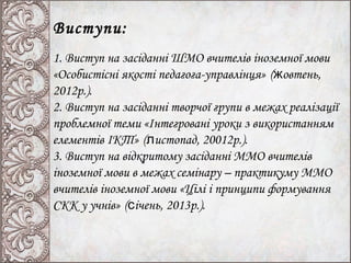 Виступи:
1. Виступ на засіданні ШМО вчителів іноземної мови
«Особистісні якості педагога-управлінця» (жовтень,
2012р.).
2. Виступ на засіданні творчої групи в межах реалізації
проблемної теми «Інтегровані уроки з використанням
елементів ІКТ» (листопад, 20012р.).
3. Виступ на відкритому засіданні ММО вчителів
іноземної мови в межах семінару – практикуму ММО
вчителів іноземної мови «Цілі і принципи формування
СКК у учнів» (січень, 2013р.).
 