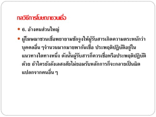 กลวิธีการโฆษณาชวนเชื่อ
 6. อ้างคนส่วนใหญ่
 ผู้โฆษณาชวนเชื่อพยายามชักจูงให้ผู้รับสารเกิดความตระหนักว่า
บุคคลอื่นๆจานวนมากมายพากันเชื่อ ประพฤติปฏิบัติอยู่ใน
แนวทางใดทางหนึ่ง ดังนั้นผู้รับสารก็ควรเชื่อหรือประพฤติปฏิบัติ
ด้วย ถ้าใครยังลังเลสงสัยไม่ยอมรับหลักการก็จะกลายเป็ นผิด
แปลกจากคนอื่นๆ
 