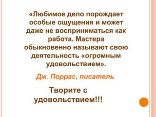 «Любимое дело порождает
особые ощущения и может
даже не восприниматься как
работа. Мастера
обыкновенно называют свою
деятельность «огромным
удовольствием».
Дж. Поррас, писатель
Творите с
удовольствием!!!
 