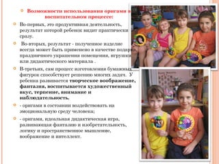  Возможности использования оригами в
воспитательном процессе:
 Во-первых, это продуктивная деятельность,
результат которой ребенок видит практически
сразу.
 Во-вторых, результат - полученное изделие
всегда может быть применено в качестве подарка,
праздничного украшения помещения, игрушки
или дидактического материала .
 В-третьих, сам процесс изготовления бумажных
фигурок способствует решению многих задач. У
ребенка развивается творческое воображение,
фантазия, воспитывается художественный
вкус, терпение, внимание и
наблюдательность.
 - оригами в состоянии воздействовать на
эмоциональную среду человека;
 - оригами, идеальная дидактическая игра,
развивающая фантазию и изобретательность,
логику и пространственное мышление,
воображение и интеллект.
 