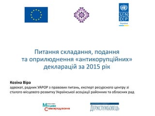 Питання складання, подання
та оприлюднення «антикорупційних»
декларацій за 2015 рік
Козіна Віра
адвокат, радник УАРОР з правових питань, експерт ресурсного центру зі
сталого місцевого розвитку Української асоціації районних та обласних рад
 