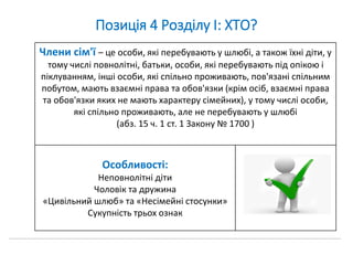 Позиція 4 Розділу І: ХТО?
Члени сім'ї – це особи, які перебувають у шлюбі, а також їхні діти, у
тому числі повнолітні, батьки, особи, які перебувають під опікою і
піклуванням, інші особи, які спільно проживають, пов'язані спільним
побутом, мають взаємні права та обов'язки (крім осіб, взаємні права
та обов'язки яких не мають характеру сімейних), у тому числі особи,
які спільно проживають, але не перебувають у шлюбі
(абз. 15 ч. 1 ст. 1 Закону № 1700 )
Особливості:
Неповнолітні діти
Чоловік та дружина
«Цивільний шлюб» та «Несімейні стосунки»
Сукупність трьох ознак
 