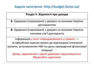 Задати запитання: http://budget.factor.ua/
Розділ ІІ. Відомості про доходи
Б. Одержані (нараховані) з джерел за межами України
декларантом
В. Одержані (нараховані) з джерел за межами України
членами сім’ї декларанта
Інформація у полі «перерахованого у гривні» —
за офіційним курсом гривні до відповідної іноземної
валюти, установленим НБУ на день проведення фінансової
операції
Дохід, одержаний з однієї держави підсумовується.
Зберігайте чорнетки!
 