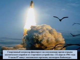Спортивный комиссар фиксирует на секундомере время отрыва
космического корабля от стартового устройства: «12 апреля 1961 года
9 часов 07 минут московского времени, космодром Байконур».
 