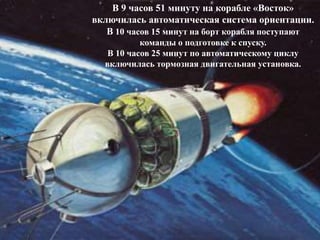 В 9 часов 51 минуту на корабле «Восток»
включилась автоматическая система ориентации.
В 10 часов 15 минут на борт корабля поступают
команды о подготовке к спуску.
В 10 часов 25 минут по автоматическому циклу
включилась тормозная двигательная установка.
 