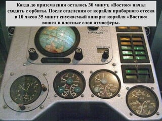 Когда до приземления осталось 30 минут, «Восток» начал
сходить с орбиты. После отделения от корабля приборного отсека
в 10 часов 35 минут спускаемый аппарат корабля «Восток»
вошел в плотные слои атмосферы.
 