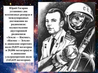 Юрий Гагарин
установил два
всесоюзных рекорда и
международных
достижения по
радиосвязи:
осуществление
двусторонней
радиосвязи
«Земля — Космос»,
«Космос — Земля»
в диапазоне коротких
волн (9,019 мегагерца
и 20,006 мегагерца) и
в диапазоне
ультракоротких волн
(143,625 мегагерца).
 