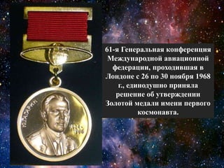 61-я Генеральная конференция
Международной авиационной
федерации, проходившая в
Лондоне с 26 по 30 ноября 1968
г., единодушно приняла
решение об утверждении
Золотой медали имени первого
космонавта.
 