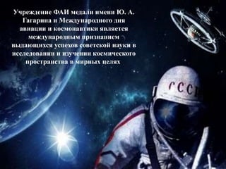 Учреждение ФАИ медали имени Ю. А.
Гагарина и Международного дня
авиации и космонавтики является
международным признанием
выдающихся успехов советской науки в
исследовании и изучении космического
пространства в мирных целях.
 