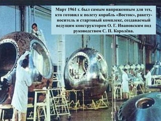 Март 1961 г. был самым напряженным для тех,
кто готовил к полету корабль «Восток», ракету-
носитель и стартовый комплекс, создаваемый
ведущим конструктором О. Г. Ивановским под
руководством С. П. Королёва.
 