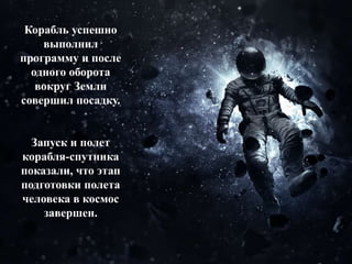 Корабль успешно
выполнил
программу и после
одного оборота
вокруг Земли
совершил посадку.
Запуск и полет
корабля-спутника
показали, что этап
подготовки полета
человека в космос
завершен.
 