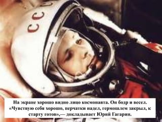 На экране хорошо видно лицо космонавта. Он бодр и весел.
«Чувствую себя хорошо, перчатки надел, гермошлем закрыл, к
старту готов»,— докладывает Юрий Гагарин.
 