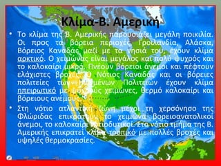 Κλίμα-Β. Αμερική
• Το κλίμα της Β. Αμερικής παρουσιάζει μεγάλη ποικιλία.
Οι προς τα βόρεια περιοχές, Γροιλανδία, Αλάσκα,
Βόρειος Καναδάς μαζί με τα νησιά του, έχουν κλίμα
αρκτικό. Ο χειμώνας είναι μεγάλος και πολύ ψυχρός και
το καλοκαίρι μικρό. Πνέουν βόρειοι άνεμοι και πέφτουν
ελάχιστες βροχές. Ο Νότιος Καναδάς και οι βόρειες
πολιτείες των Ηνωμένων Πολιτειών έχουν κλίμα
ηπειρωτικό με ψυχρούς χειμώνες, θερμό καλοκαίρι και
βόρειους ανέμους.
• Στη νότιο ατλαντική ζώνη μέχρι τη χερσόνησο της
Φλώριδας επικρατούν το χειμώνα βορειοανατολικοί
άνεμοι, το καλοκαίρι νοτιοδυτικοί. Στο νότιο τμήμα της Β.
Αμερικής επικρατεί κλίμα τροπικό με πολλές βροχές και
υψηλές θερμοκρασίες.
 