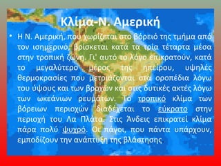Κλίμα-Ν. Αμερική
• Η Ν. Αμερική, που χωρίζεται στο βόρειό της τμήμα από
τον ισημερινό, βρίσκεται κατά τα τρία τέταρτα μέσα
στην τροπική ζώνη. Γι' αυτό το λόγο επικρατούν, κατά
το μεγαλύτερο μέρος της ηπείρου, υψηλές
θερμοκρασίες που μετριάζονται στα οροπέδια λόγω
του ύψους και των βροχών και στις δυτικές ακτές λόγω
των ωκεάνιων ρευμάτων. Το τροπικό κλίμα των
βόρειων περιοχών διαδέχεται το εύκρατο στην
περιοχή του Λα Πλάτα. Στις Άνδεις επικρατεί κλίμα
πάρα πολύ ψυχρό. Οι πάγοι, που πάντα υπάρχουν,
εμποδίζουν την ανάπτυξη της βλάστησης.
 