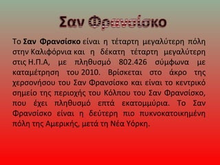 Το Σαν Φρανσίσκο είναι η τέταρτη μεγαλύτερη πόλη
στην Καλιφόρνια και η δέκατη τέταρτη μεγαλύτερη
στις Η.Π.Α, με πληθυσμό 802.426 σύμφωνα με
καταμέτρηση του 2010. Βρίσκεται στο άκρο της
χερσονήσου του Σαν Φρανσίσκο και είναι το κεντρικό
σημείο της περιοχής του Κόλπου του Σαν Φρανσίσκο,
που έχει πληθυσμό επτά εκατομμύρια. Το Σαν
Φρανσίσκο είναι η δεύτερη πιο πυκνοκατοικημένη
πόλη της Αμερικής, μετά τη Νέα Υόρκη.
 
