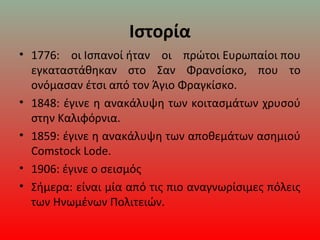 Ιστορία
• 1776: οι Ισπανοί ήταν οι πρώτοι Ευρωπαίοι που
εγκαταστάθηκαν στο Σαν Φρανσίσκο, που το
ονόμασαν έτσι από τον Άγιο Φραγκίσκο.
• 1848: έγινε η ανακάλυψη των κοιτασμάτων χρυσού
στην Καλιφόρνια.
• 1859: έγινε η ανακάλυψη των αποθεμάτων ασημιού
Comstock Lode.
• 1906: έγινε ο σεισμός
• Σήμερα: είναι μία από τις πιο αναγνωρίσιμες πόλεις
των Ηνωμένων Πολιτειών.
 
