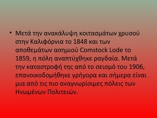 • Μετά την ανακάλυψη κοιτασμάτων χρυσού
στην Καλιφόρνια το 1848 και των
αποθεμάτων ασημιού Comstock Lode το
1859, η πόλη αναπτύχθηκε ραγδαία. Μετά
την καταστροφή της από το σεισμό του 1906,
επανοικοδομήθηκε γρήγορα και σήμερα είναι
μια από τις πιο αναγνωρίσιμες πόλεις των
Ηνωμένων Πολιτειών.
 