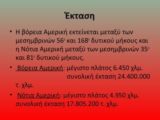 Έκταση
• Η βόρεια Αμερική εκτείνεται μεταξύ των 
μεσημβρινών 56ο
 και 168ο
 δυτικού μήκους και 
η Νότια Αμερική μεταξύ των μεσημβρινών 35ο
 
και 81ο
 δυτικού μήκους. 
•  Βόρεια Αμερική: μέγιστο πλάτος 6.450 χλμ.     
                                συνολική έκταση 24.400.000 
τ. χλμ. 
•  Νότια Αμερική: μέγιστο πλάτος 4.950 χλμ.  
συνολική έκταση 17.805.200 τ. χλμ.
 
