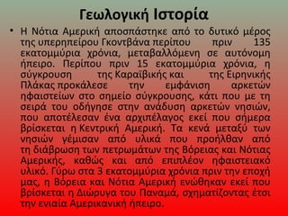 Γεωλογική Ιστορία
• Η Νότια Αμερική αποσπάστηκε από το δυτικό μέρος 
της υπερηπείρου Γκοντβάνα περίπου  πριν  135 
εκατομμύρια  χρόνια,  μεταβαλλόμενη  σε  αυτόνομη 
ήπειρο.  Περίπου  πριν  15  εκατομμύρια  χρόνια,  η 
σύγκρουση  της Καραϊβικής και  της Ειρηνικής 
Πλάκας προκάλεσε  την  εμφάνιση  αρκετών 
ηφαιστείων  στο  σημείο  σύγκρουσης,  κάτι  που  με  τη 
σειρά  του  οδήγησε  στην  ανάδυση  αρκετών  νησιών, 
που  αποτέλεσαν  ένα  αρχιπέλαγος  εκεί  που  σήμερα 
βρίσκεται  η Κεντρική  Αμερική.  Τα  κενά  μεταξύ  των 
νησιών  γέμισαν  από  υλικά  που  προήλθαν  από 
τη διάβρωση των πετρωμάτων της Βόρειας και Νότιας 
Αμερικής,  καθώς  και  από  επιπλέον  ηφαιστειακό 
υλικό. Γύρω στα 3 εκατομμύρια χρόνια πριν την εποχή 
μας, η Βόρεια και Νότια Αμερική ενώθηκαν εκεί που 
βρίσκεται η Διώρυγα του Παναμά, σχηματίζοντας έτσι 
την ενιαία Αμερικανική ήπειρο.
 
