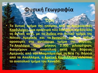 Φυσική Γεωγραφία
Όρη
• Το δυτικό τμήμα της ηπείρου από τις Αμερικανικές
Κορδιλιέρες, μια οροσειρά που διατρέχει σχεδόν όλη
τη δυτική ακτή, με τις Άνδεις στο δυτικό τμήμα της
Νότιας Αμερικής και τα Βραχώδη όρη και άλλες
οροσειρές στο αντίστοιχο τμήμα της Βόρειας.
Τα Απαλάχια Όρη, μήκους 2.300 χιλιομέτρων,
διατρέχουν την ανατολική ακτή της Βόρειας
Αμερικής από την Αλαμπάμα έως τη Νέα Γη. Βόρεια
από τα Απαλλάχια, η Αρκτική Κορδιλλιέρα καλύπτει
το ανατολικό τμήμα του Καναδά.
 
